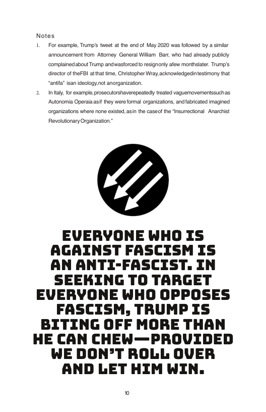 Notes  L For example, Trump’s tweet at the end of May 2020 was ollowed by a smiar ‘announcoment rom Atormey General Wilam Barr, who had alfeady publcly ‘compiainedabout Tump andwasforced o resignonly alew monthslater. Tump’s iroctorof thaFBI at that tmo, Chiistophor Wray acknowlodgedintostimony that “antfa isan ideclogy.not anorganization In’ay, for example prosecutorshaverepealedy treated vaguemovementssuchas Autcnomia Operaia asi they wereformal organizatons, and’abrcated imagined organizatons whara nono existed,asin the casaof the “Insurrecional  Anarchist Revolutonary Organization.  EVERYONE WHO IS AGAINST FASCISM IS AN ANTI-FASCIST. IN SEEMING TO TARGET  EVERYONE WHO OPPOSES FASCISM, TRUMP IS BITING OFF MORE THAN HE CAN CHEW—PROVIDED WE DON°T ROLL OVER AND LET HIM WIN.  0 